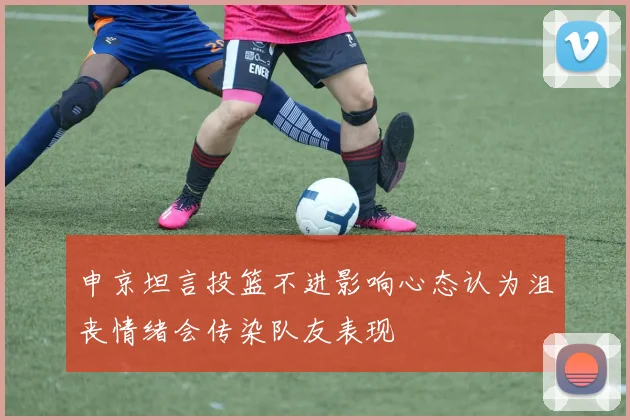 申京坦言投篮不进影响心态认为沮丧情绪会传染队友表现