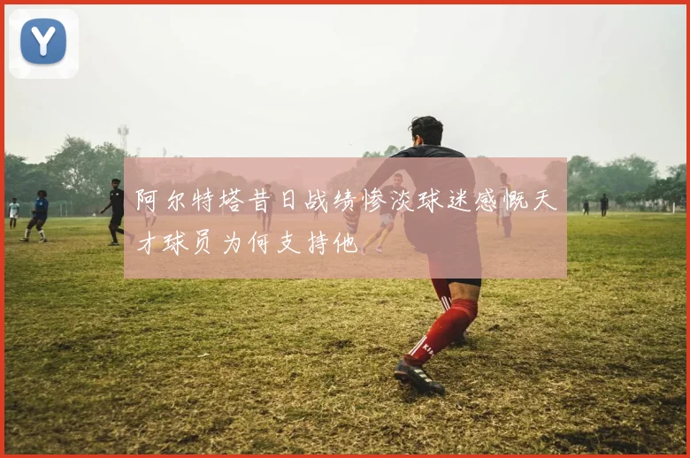 阿尔特塔昔日战绩惨淡球迷感慨天才球员为何支持他