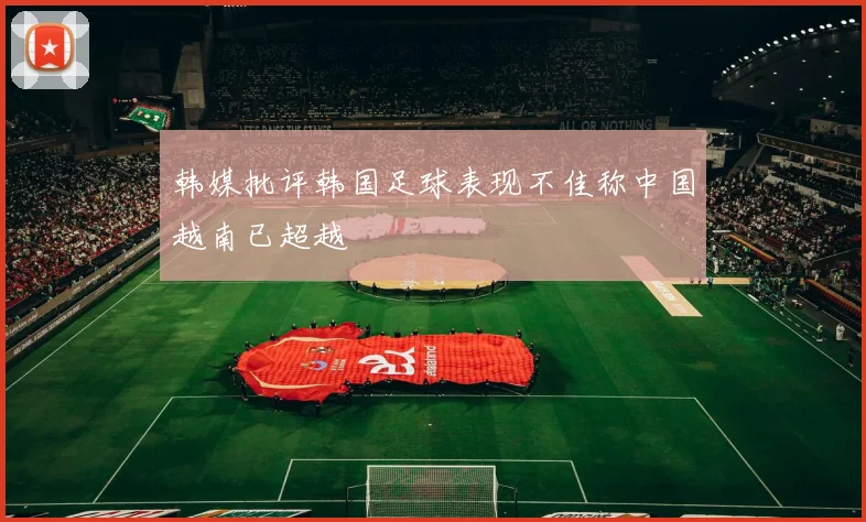 韩媒批评韩国足球表现不佳称中国越南已超越