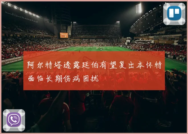 阿尔特塔透露廷伯有望复出本怀特面临长期伤病困扰