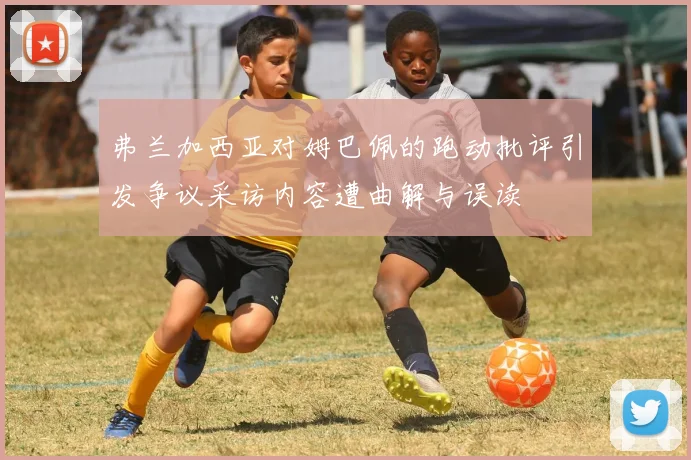 弗兰加西亚对姆巴佩的跑动批评引发争议采访内容遭曲解与误读