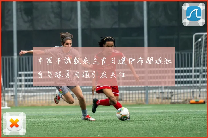 丰塞卡执教米兰首日遭伊布驱逐独自与球员沟通引发关注