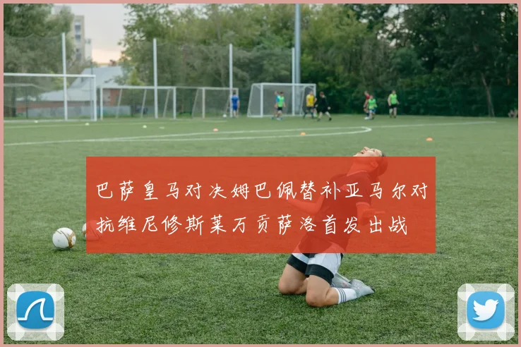 巴萨皇马对决姆巴佩替补亚马尔对抗维尼修斯莱万贡萨洛首发出战