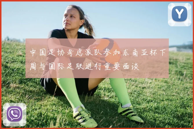 中国足协考虑派队参加东南亚杯下周与国际足联进行重要面谈