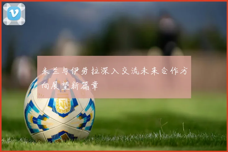 米兰与伊劳拉深入交流未来合作方向展望新篇章