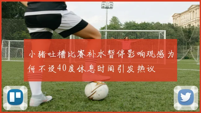 小猪吐槽比赛补水暂停影响观感为何不设40度休息时间引发热议