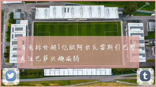 马竞标价超1亿欧阿尔瓦雷斯引巴黎关注巴萨兴趣减弱