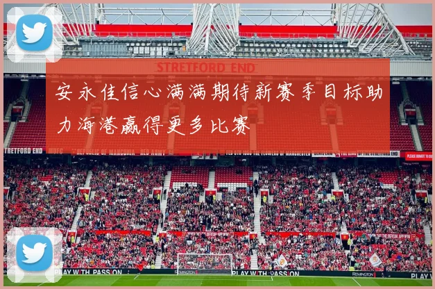 安永佳信心满满期待新赛季目标助力海港赢得更多比赛