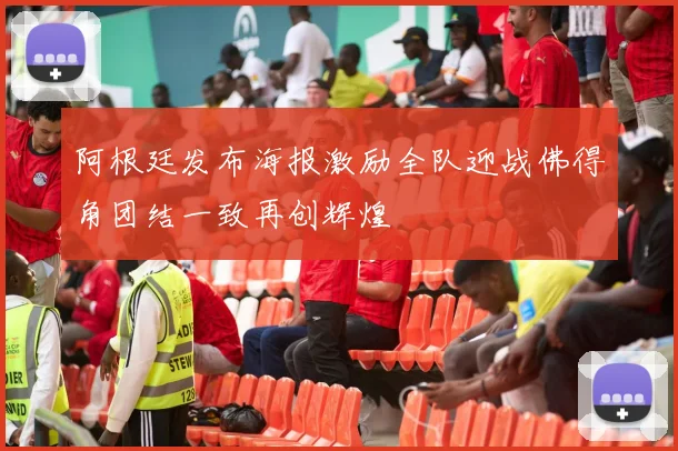 阿根廷发布海报激励全队迎战佛得角团结一致再创辉煌