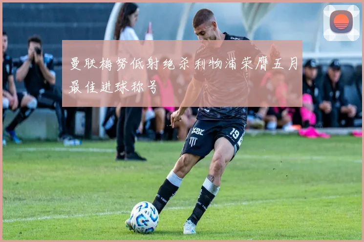 曼联梅努低射绝杀利物浦荣膺五月最佳进球称号
