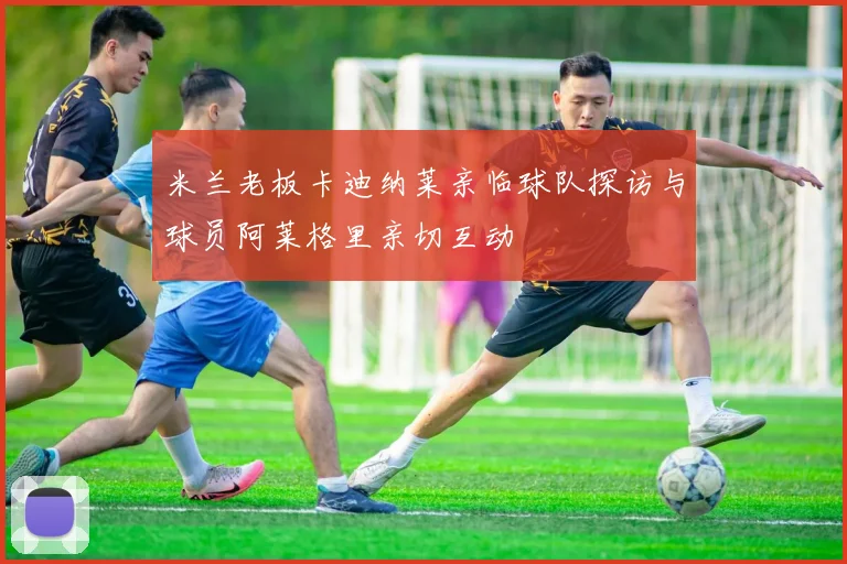 米兰老板卡迪纳莱亲临球队探访与球员阿莱格里亲切互动
