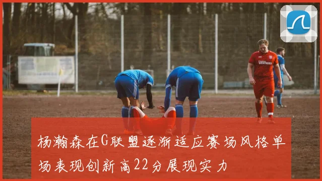 杨瀚森在G联盟逐渐适应赛场风格单场表现创新高22分展现实力