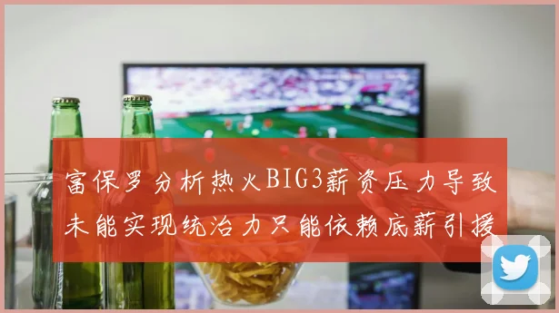 富保罗分析热火BIG3薪资压力导致未能实现统治力只能依赖底薪引援