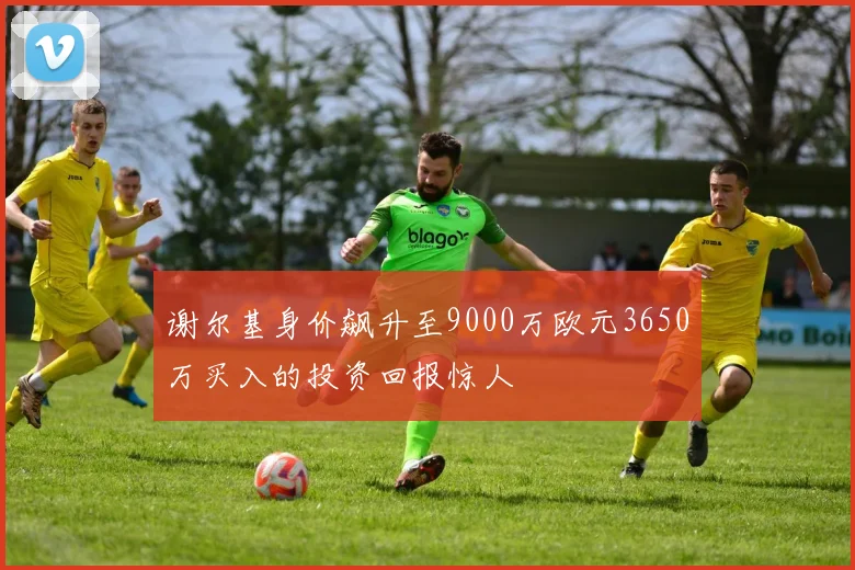 谢尔基身价飙升至9000万欧元3650万买入的投资回报惊人