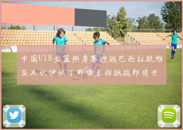 中国U18女篮热身赛迎战巴西拉脱维亚及伏伊伏丁那俱乐部挑战即将开启